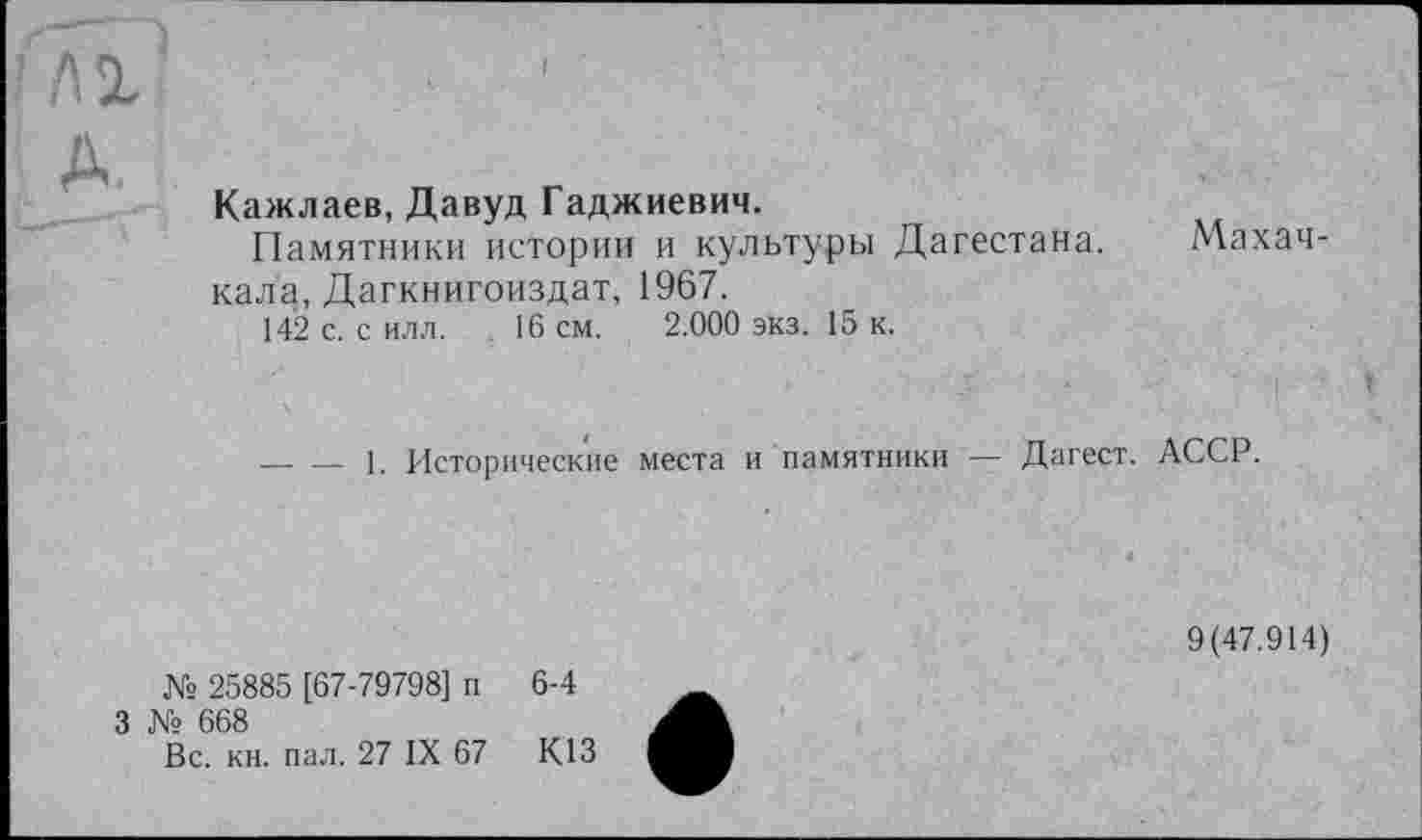 ﻿Кажлаев, Давуд Гаджиевич.
Памятники истории и культуры Дагестана. Махачкала, Дагкнигоиздат, 1967.
142 с. с илл. 16 см. 2.000 экз. 15 к.
—. — 1. Исторические места и памятники — Дагест. АССР.
№ 25885 [67-79798] п 6-4
№ 668
Вс. кн. пал. 27 IX 67	К13
9(47.914)